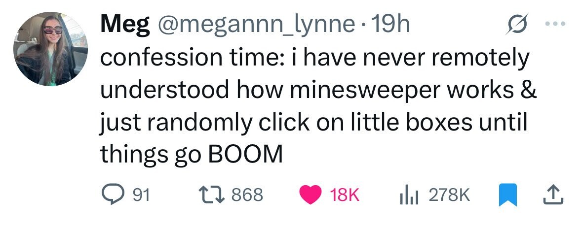 Meg @megannn_lynne 19h confession time: i have never remotely understood how minesweeper works & just randomly click on little boxes until things go BOOM 91 868 18K 278K 