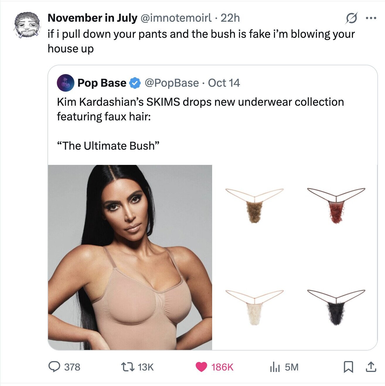 November in July @imnotemoirl. 22h G ... if i pull down your pants and the bush is fake i'm blowing your house up @PopBase. Oct 14 Pop Base Kim Kardashian's SKIMS drops new underwear collection featuring faux hair: The Ultimate Bush 186K 378 13K 5M 