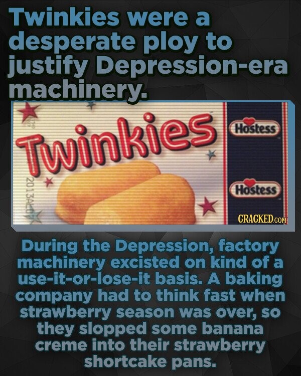 Twinkies were a desperate ploy to justify Depression-era machinery. Hostess TWinkies 120113A110 Hostess CRACKEDo During the Depression, factory machinery excisted on kind of a use-it-or-lose-it basis. A baking company had to think fast when strawberry season was over, SO they slopped some banana creme into their strawberry shortcake pans.