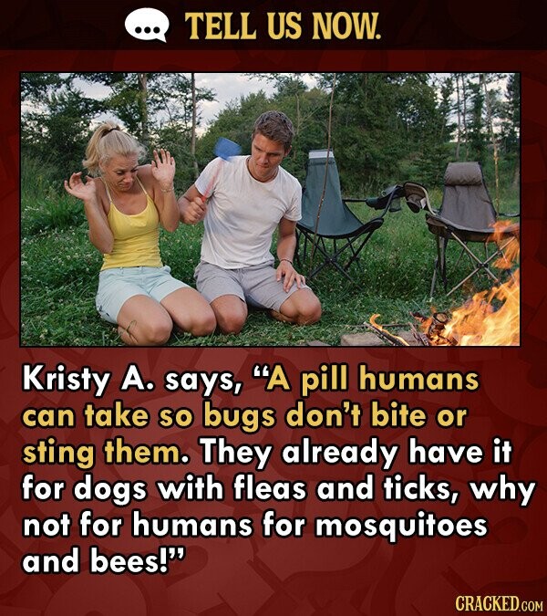 TELL US NOW. Kristy A. says, A pill humans can take so bugs don't bite or sting them. They already have it for dogs with fleas and ticks, why not for humans for mosquitoes and bees! CRACKED.COM