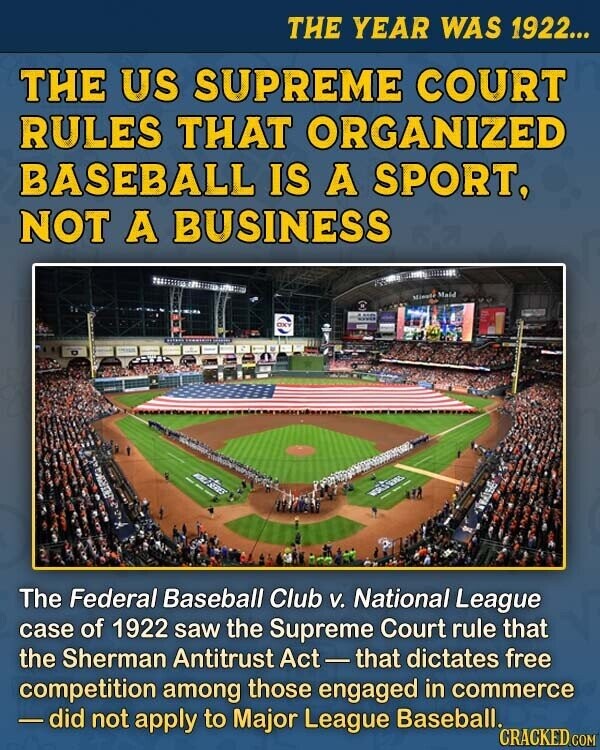 THE YEAR WAS 1922... THE US SUPREME COURT RULES THAT ORGANIZED BASEBALL IS A SPORT, NOT A BUSINESS Minole Maid OXY The Federal Baseball Club V. National League case of 1922 saw the Supreme Court rule that the Sherman Antitrust Act-that dictates free competition among those engaged in commerce - did not apply to Major League Baseball. CRACKED.COM