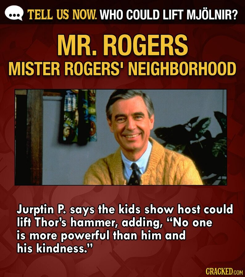 ... TELL US NOW. WHO COULD LIFT MJÖLNIR? MR. ROGERS MISTER ROGERS' NEIGHBORHOOD Jurptin P. says the kids show host could lift Thor's hammer, adding, No one is more powerful than him and his kindness. CRACKED.COM