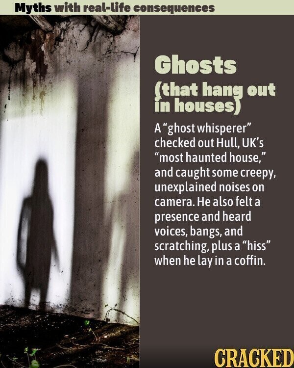 Myths with real-life consequences Ghosts (that hang out in houses) A ghost whisperer checked out Hull, UK's most haunted house, and caught some creepy, unexplained noises on camera. Не also felt a presence and heard voices, bangs, and scratching, plus a hiss when he lay in a coffin. CRACKED