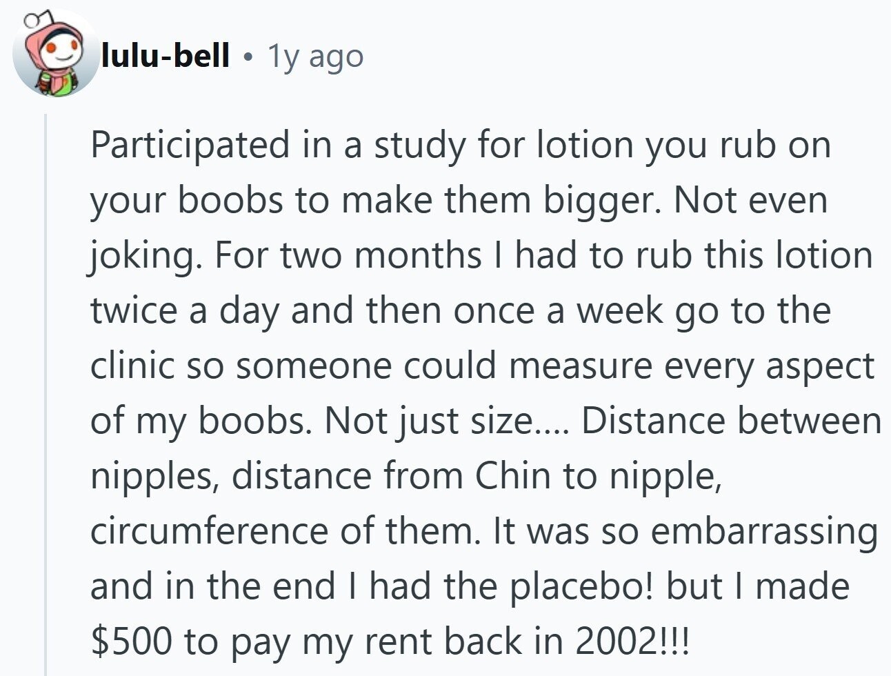 lulu-bell 1y ago Participated in a study for lotion you rub on your boobs to make them bigger. Not even joking. For two months I had to rub this lotion twice a day and then once a week go to the clinic so someone could measure every aspect of my boobs. Not just size.... Distance between nipples, distance from Chin to nipple, circumference of them. It was so embarrassing and in the end I had the placebo! but I made $500 to pay my rent back in 2002!!!