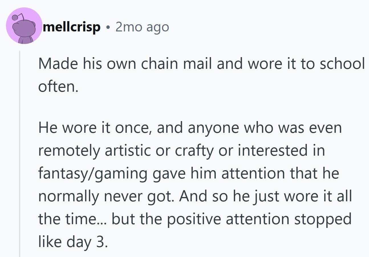 mellcrisp 2mo ago Made his own chain mail and wore it to school often. Не wore it once, and anyone who was even remotely artistic or crafty or interested in fantasy/gaming gave him attention that he normally never got. And so he just wore it all the time... but the positive attention stopped like day 3.