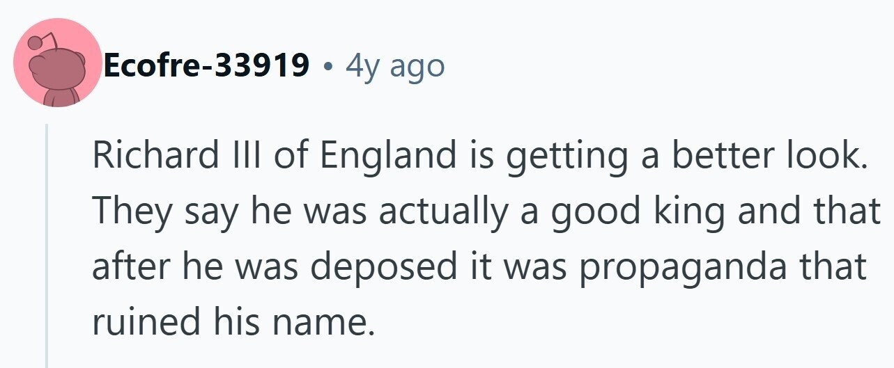 Ecofre-33919 . 4y ago Richard III of England is getting a better look. They say he was actually a good king and that after he was deposed it was propaganda that ruined his name.
