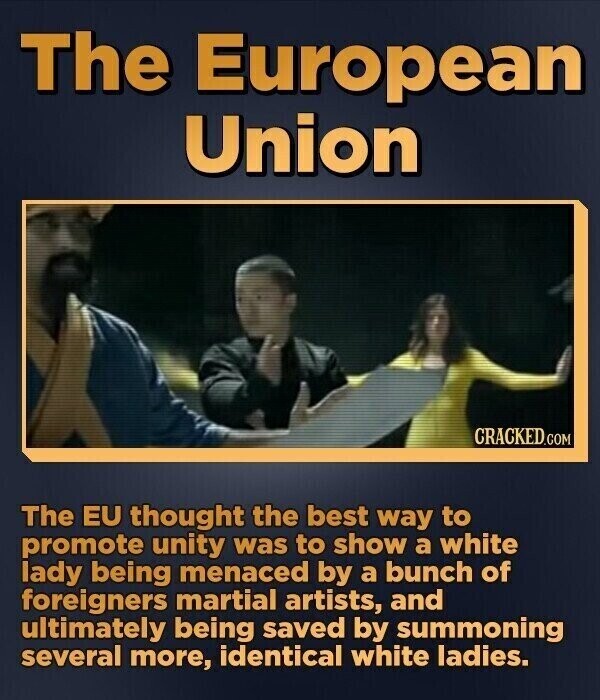 The European Union CRACKED.COM The EU thought the best way to promote unity was to show a white lady being menaced by a bunch of foreigners martial artists, and ultimately being saved by summoning several more, identical white ladies.