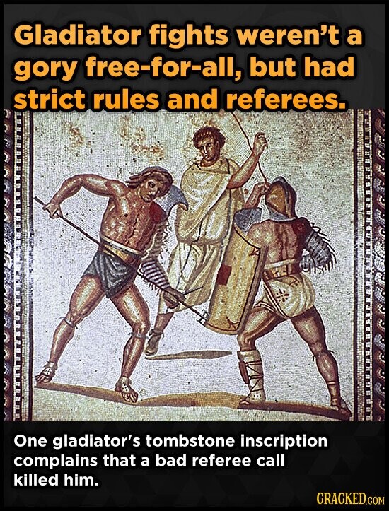 Gladiator fights weren't a gory free-for-all, but had strict rules and referees. One gladiator's tombstone inscription complains that a bad referee call killed him. CRACKED.COM