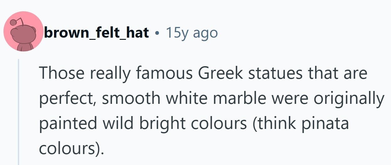brown_felt_hat . 15y ago Those really famous Greek statues that are perfect, smooth white marble were originally painted wild bright colours (think pinata colours). 