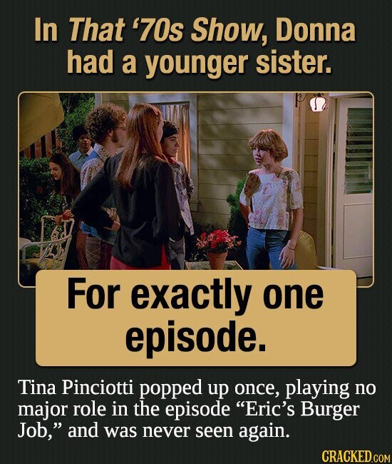 In That '70s Show, Donna had a younger sister. For exactly one episode. Tina Pinciotti popped up once, playing no major role in the episode Eric's Burger Job, and was never seen again. CRACKED.COM