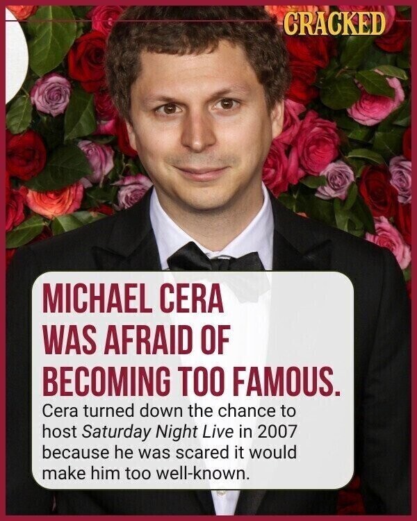 CRACKED MICHAEL CERA WAS AFRAID OF BECOMING TOO FAMOUS. Cera turned down the chance to host Saturday Night Live in 2007 because he was scared it would make him too well-known.