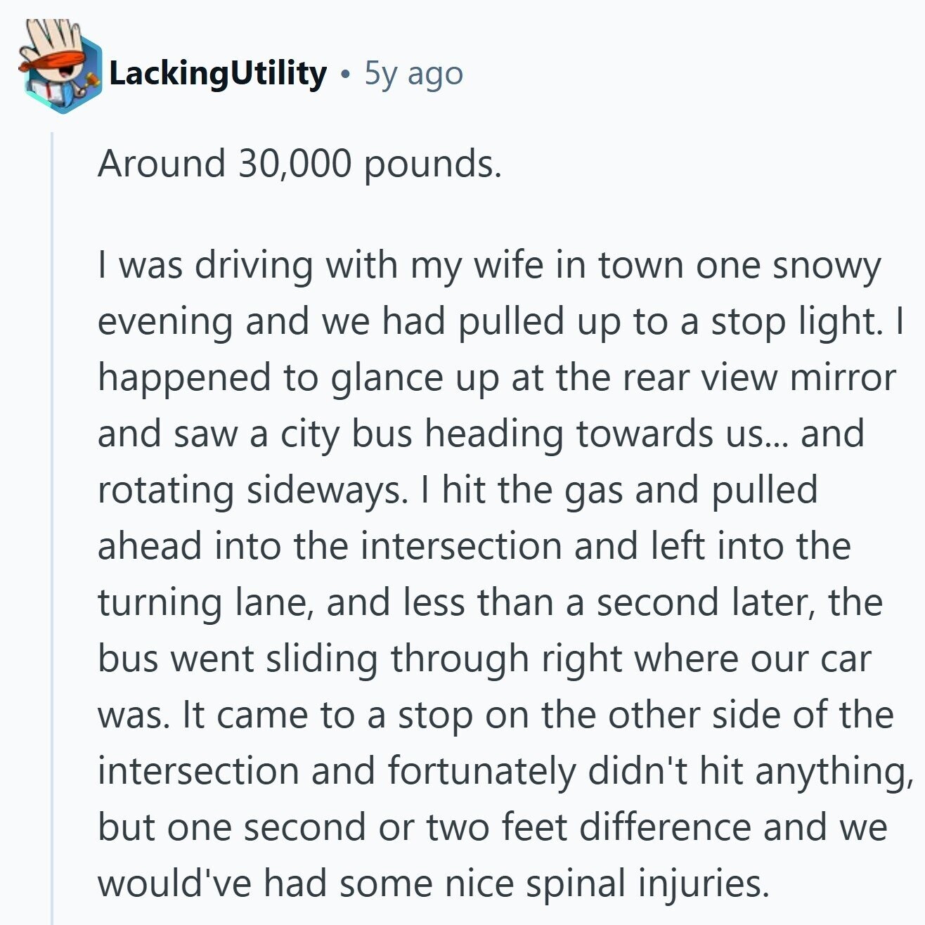 LackingUtility 5y ago Around 30,000 pounds. I was driving with my wife in town one snowy evening and we had pulled up to a stop light. I happened to glance up at the rear view mirror and saw a city bus heading towards us... and rotating sideways. I hit the gas and pulled ahead into the intersection and left into the turning lane, and less than a second later, the bus went sliding through right where our car was. It came to a stop on the other side of the intersection and fortunately didn't hit anything, but one second or 