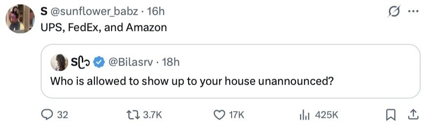 S @sunflower_babz 16h ... UPS, FedEx, and Amazon sC @Bilasrv 18h Who is allowed to show up to your house unannounced? 32 3.7K 17K 425K 