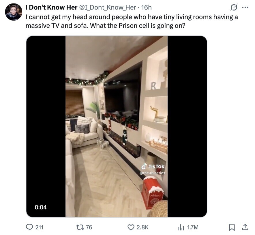 s ... I Don't Know Her @I_Dont_Know_Her 1 16h I cannot get my head around people who have tiny living rooms having a massive TV and sofa. What the Prison cell is going on? R TikTok @the.rb.series 0:04 211 76 2.8K del 1.7M 