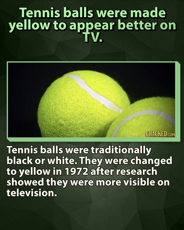 Tennis balls were made yellow to appear better on TV. CRACKED.COM Tennis balls were traditionally black or white. They were changed to yellow in 1972 after research showed they were more visible on television.