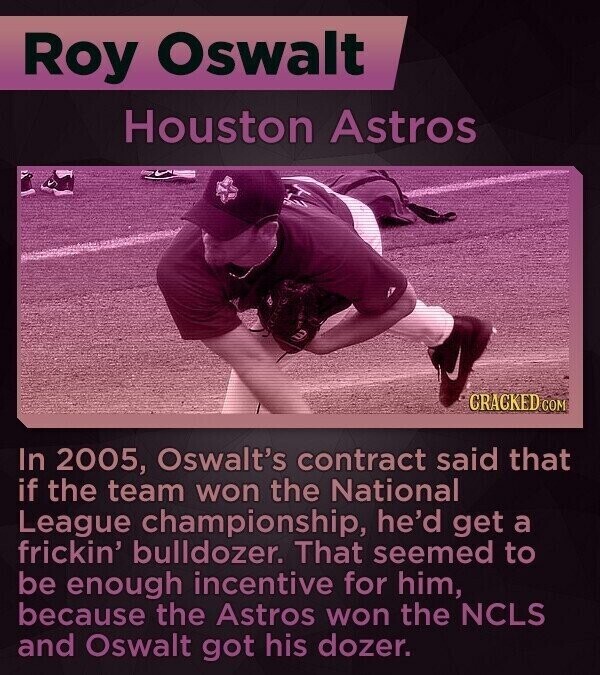 Roy Oswalt Houston Astros GRACKED COM In 2005, Oswalt's contract said that if the team won the National League championship, he'd get a frickin' bulldozer. That seemed to be enough incentive for him, because the Astros won the NCLS and Oswalt got his dozer.