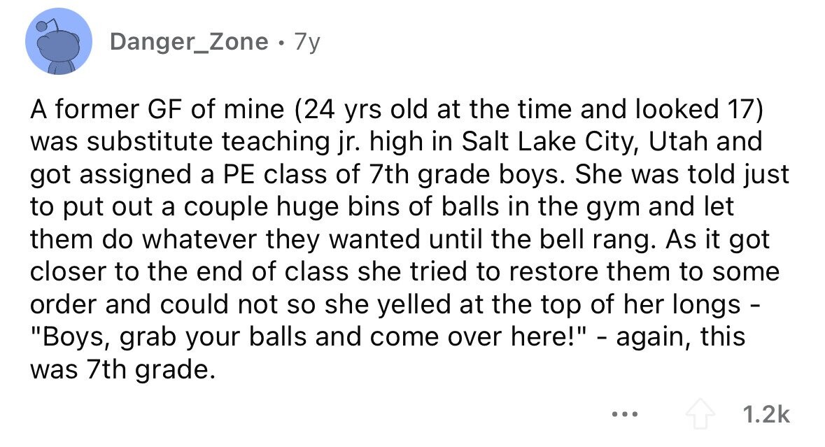 Danger_Zone . 7y A former GF of mine (24 yrs old at the time and looked 17) was substitute teaching jr. high in Salt Lake City, Utah and got assigned a PE class of 7th grade boys. She was told just to put out a couple huge bins of balls in the gym and let them do whatever they wanted until the bell rang. As it got closer to the end of class she tried to restore them to some order and could not so she yelled at the top of her longs - Boys, grab your balls and come over here! - again, this 
