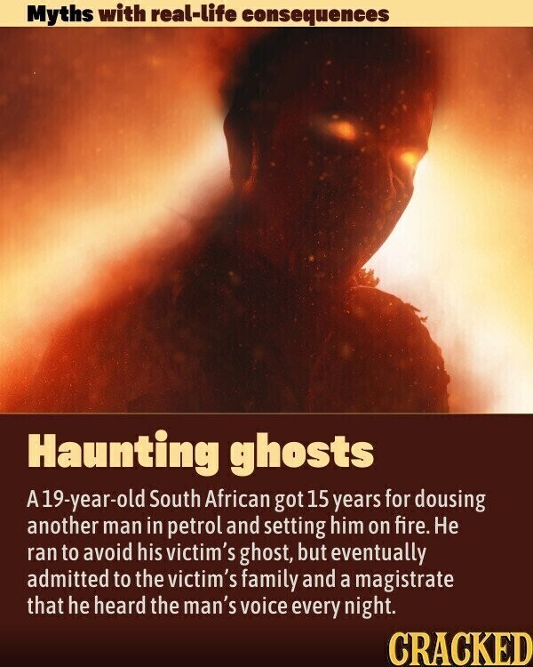Myths with real-life consequences Haunting ghosts A19-year-old South African got 15 years for dousing another man in petrol and setting him on fire. Не ran to avoid his victim's ghost, but eventually admitted to the victim's family and a magistrate that he heard the man's voice every night. CRACKED