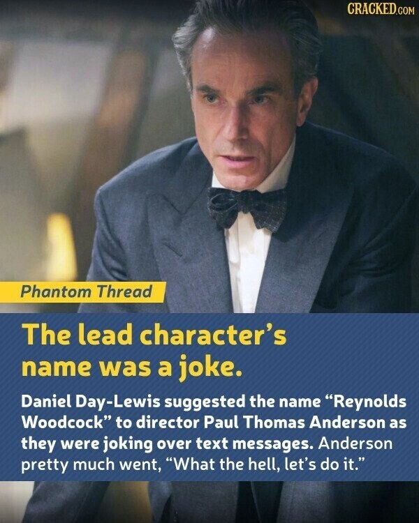 CRACKED.COM Phantom Thread The lead character's name was a joke. Daniel Day-Lewis suggested the name Reynolds Woodcock to director Paul Thomas Anderson as they were joking over text messages. Anderson pretty much went, What the hell, let's do it.