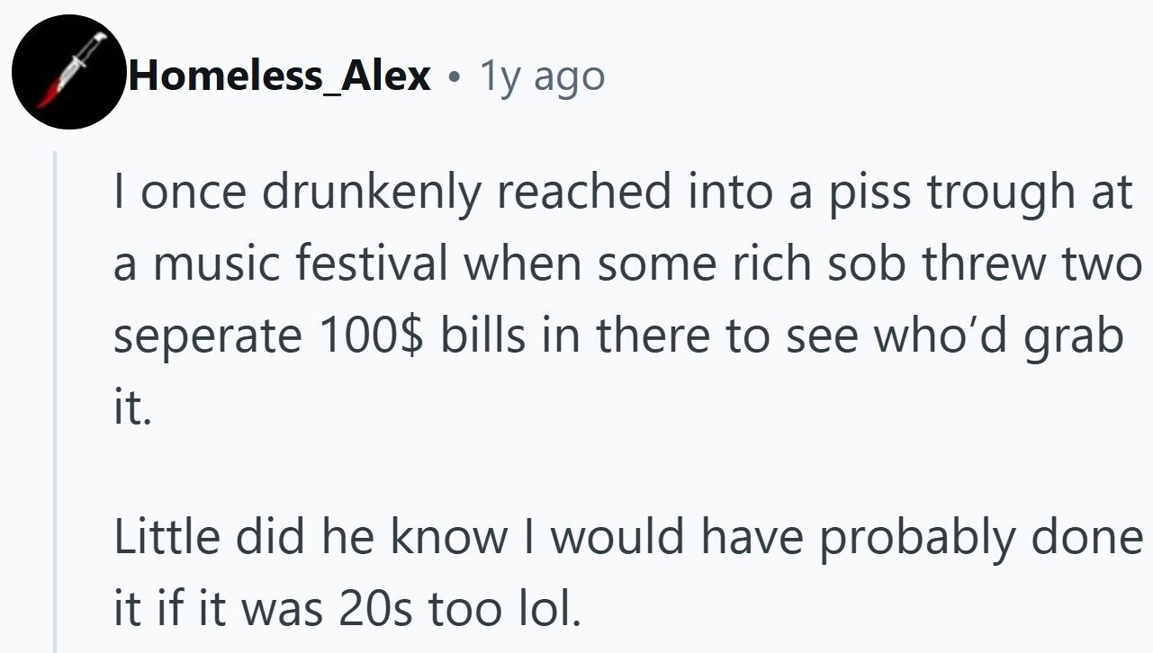 Homeless_Alex. 1 1y ago I once drunkenly reached into a piss trough at a music festival when some rich sob threw two seperate 100$ bills in there to see who'd grab it. Little did he know I would have probably done it if it was 20s too lol.