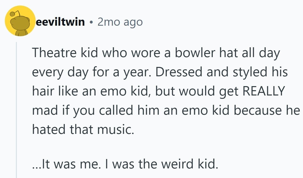 eeviltwin DE 2mo ago Theatre kid who wore a bowler hat all day every day for a year. Dressed and styled his hair like an emo kid, but would get REALLY mad if you called him an emo kid because he hated that music. ...It was me. I was the weird kid.