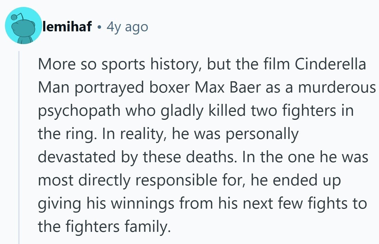 lemihaf 4y ago More so sports history, but the film Cinderella Man portrayed boxer Max Baer as a murderous psychopath who gladly killed two fighters in the ring. In reality, he was personally devastated by these deaths. In the one he was most directly responsible for, he ended up giving his winnings from his next few fights to the fighters family.