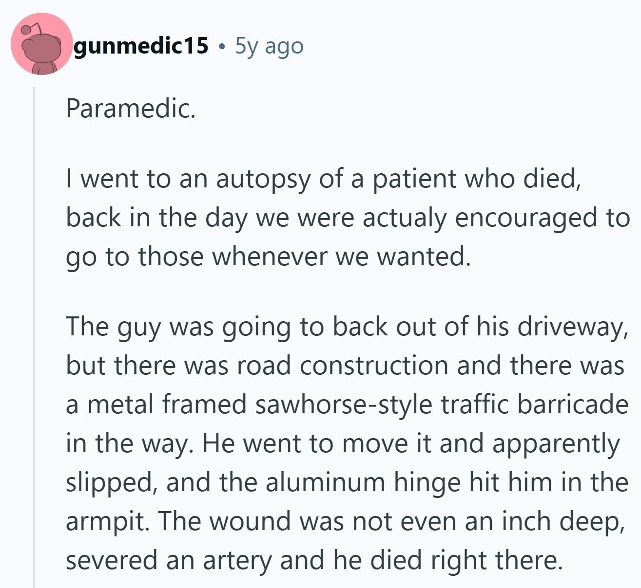 gunmedic15 5y ago Paramedic. I went to an autopsy of a patient who died, back in the day we were actualy encouraged to go to those whenever we wanted. The guy was going to back out of his driveway, but there was road construction and there was a metal framed sawhorse-style traffic barricade in the way. Не went to move it and apparently slipped, and the aluminum hinge hit him in the armpit. The wound was not even an inch deep, severed an artery and he died right there.