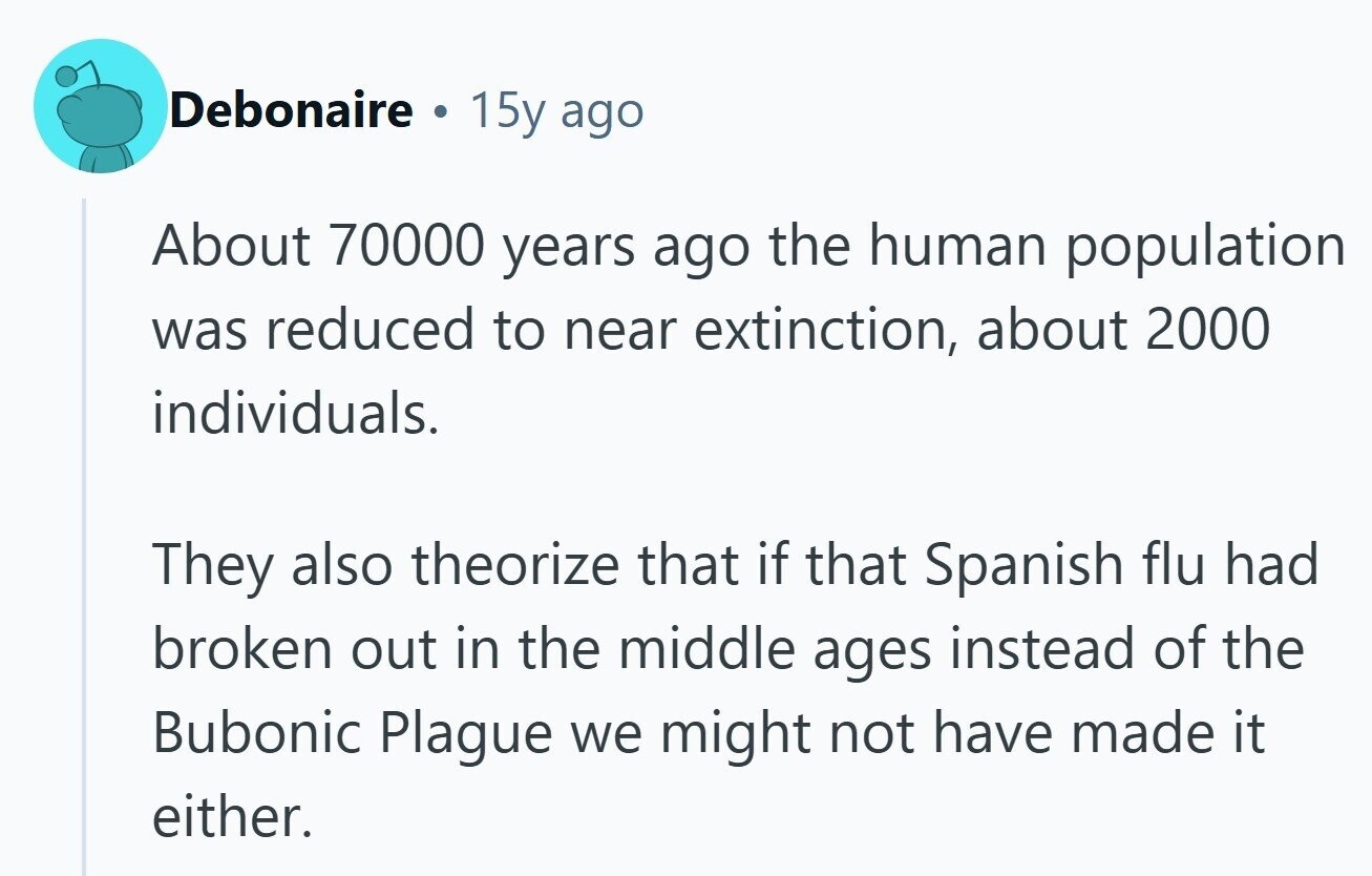 Debonaire . 15y ago About 70000 years ago the human population was reduced to near extinction, about 2000 individuals. They also theorize that if that Spanish flu had broken out in the middle ages instead of the Bubonic Plague we might not have made it either. 