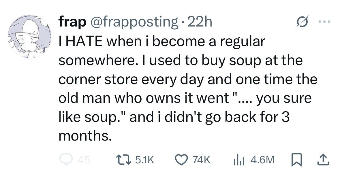 frap @frapposting 22h I HATE when i become a regular somewhere. I used to buy soup at the corner store every day and one time the old man who owns it went .... you sure like soup. and i didn't go back for 3 months. 45 5.1K 74K 4.6M 