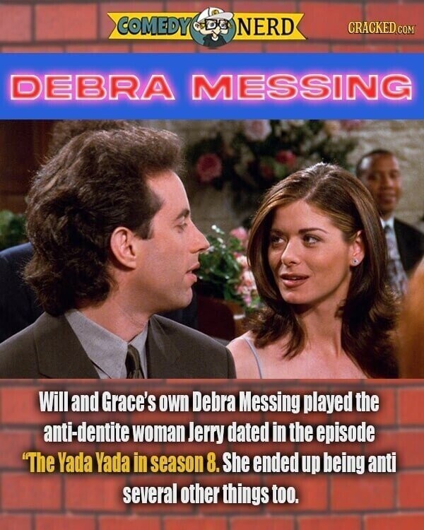 COMEDY NERD CRACKED.COM DEBRA MESSING Will and Grace's own Debra Messing played the anti-dentite woman Jerry dated in the episode The Yada Yada in season 8. She ended up being anti several other things too.