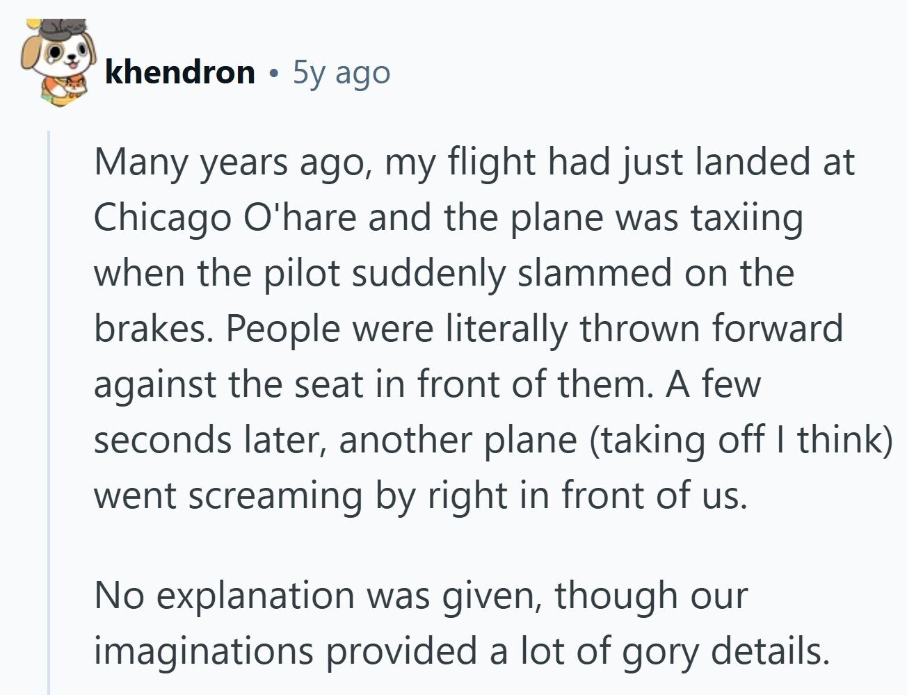 khendron 5y ago Many years ago, my flight had just landed at Chicago O'hare and the plane was taxiing when the pilot suddenly slammed on the brakes. People were literally thrown forward against the seat in front of them. A few seconds later, another plane (taking off I think) went screaming by right in front of us. No explanation was given, though our imaginations provided a lot of gory details. 