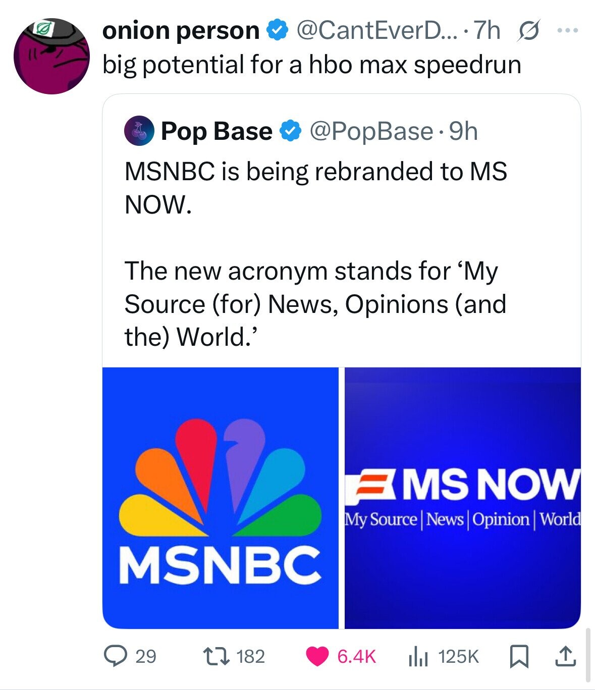 onion person @CantEverD... 7h s ... big potential for a hbo max speedrun Pop Base @PopBase.9h MSNBC is being rebranded to MS NOW. The new acronym stands for 'My Source (for) News, Opinions (and the) World.' = MS NOW My Source News Opinion World MSNBC 29 182 6.4K 125K 