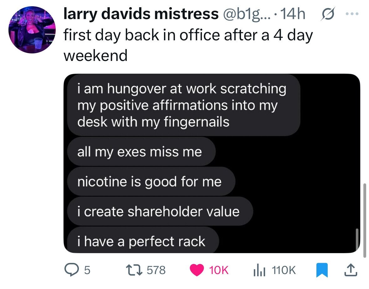 larry davids mistress @b1g... 14h s ... first day back in office after a 4 day weekend i am hungover at work scratching my positive affirmations into my desk with my fingernails all my exes miss me nicotine is good for me i i create shareholder value i have a perfect rack 5 578 10K 110K 