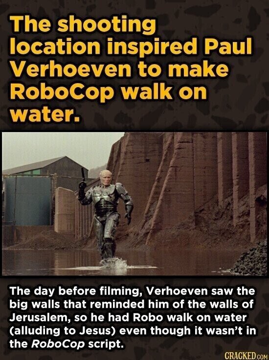 The shooting location inspired Paul Verhoeven to make RoboCop walk on water. The day before filming, Verhoeven saw the big walls that reminded him of the walls of Jerusalem, so he had Robo walk on water (alluding to Jesus) even though it wasn't in the RoboCop script. CRACKED.COM