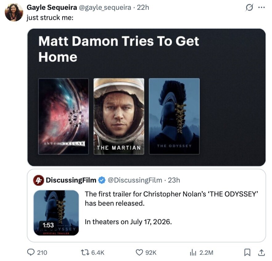 s ... Gayle Sequeira @gayle_sequeira.22h just struck me: Matt Damon Tries To Get Home INTEISTELLAR THE ODYSSEY THE MARTIAN 4F DiscussingFilm @DiscussingFilm . 23h The first trailer for Christopher Nolan's 'THE ODYSSEY' has been released. In theaters on July 17, 2026. 1:53 ODYSSEY OFFICIAL TRAILER 210 6.4K 92K 2.2M 