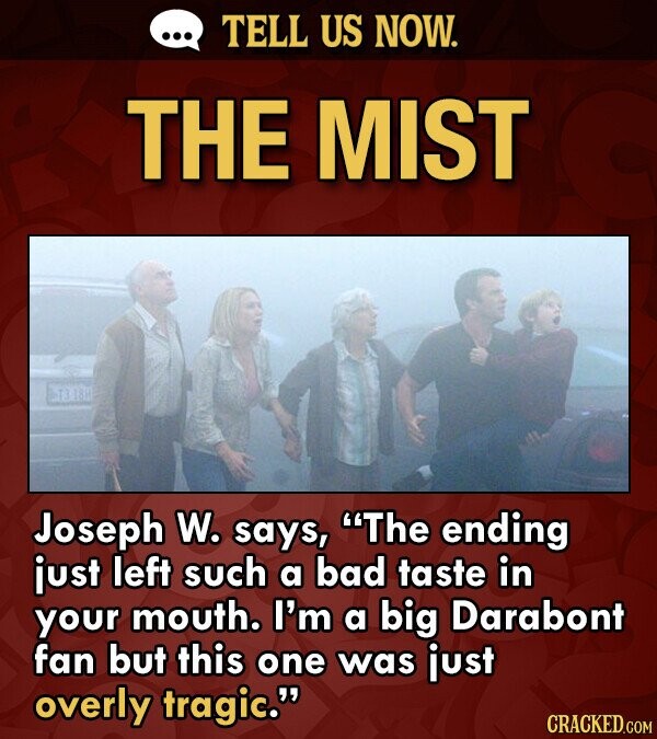 TELL US NOW. THE MIST BT3 18 Joseph W. says, The ending just left such a bad taste in your mouth. I'm a big Darabont fan but this one was just overly tragic. CRACKED.COM