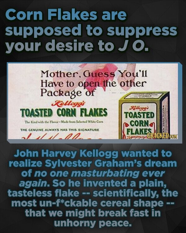 Corn Flakes are supposed to suppress your desire to J O. Mother, Guess You'll Have to open the other Package of Kelloga's TOASTED CORN FLAKES Kyg's TOASTED Tee id ttas Sava Ma4-ac 512 WhasCare CORN THE GENUINE ALWAYS HAS THIS SIONATURE FLAKES John Harvey Kellogg wanted to realize Sylvester