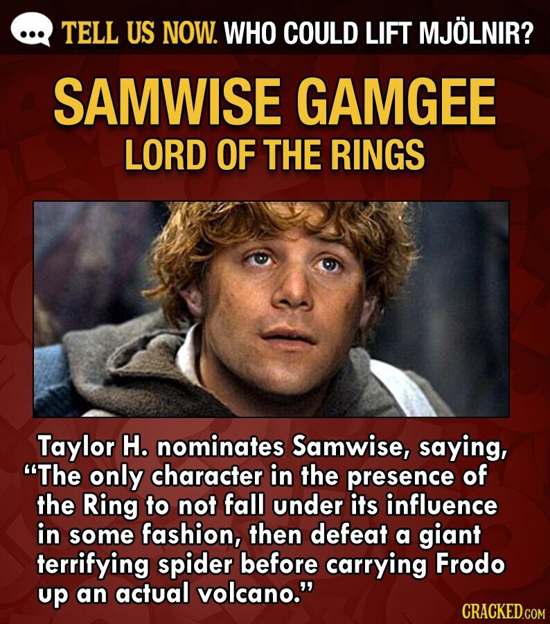 ... TELL US NOW. WHO COULD LIFT MJÖLNIR? SAMWISE GAMGEE LORD OF THE RINGS Taylor H. nominates Samwise, saying, The only character in the presence of the Ring to not fall under its influence in some fashion, then defeat a giant terrifying spider before carrying Frodo up an actual volcano. CRACKED.COM
