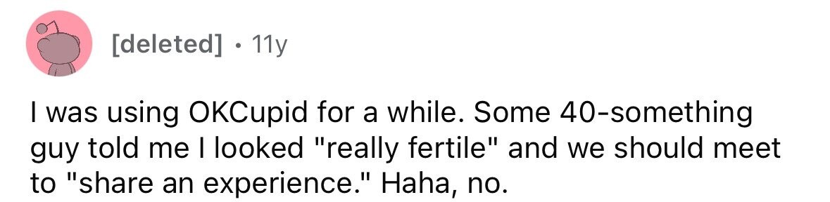 [deleted] . 1 11y I was using OKCupid for a while. Some 40-something guy told me I looked really fertile and we should meet to share an experience. Haha, no. 