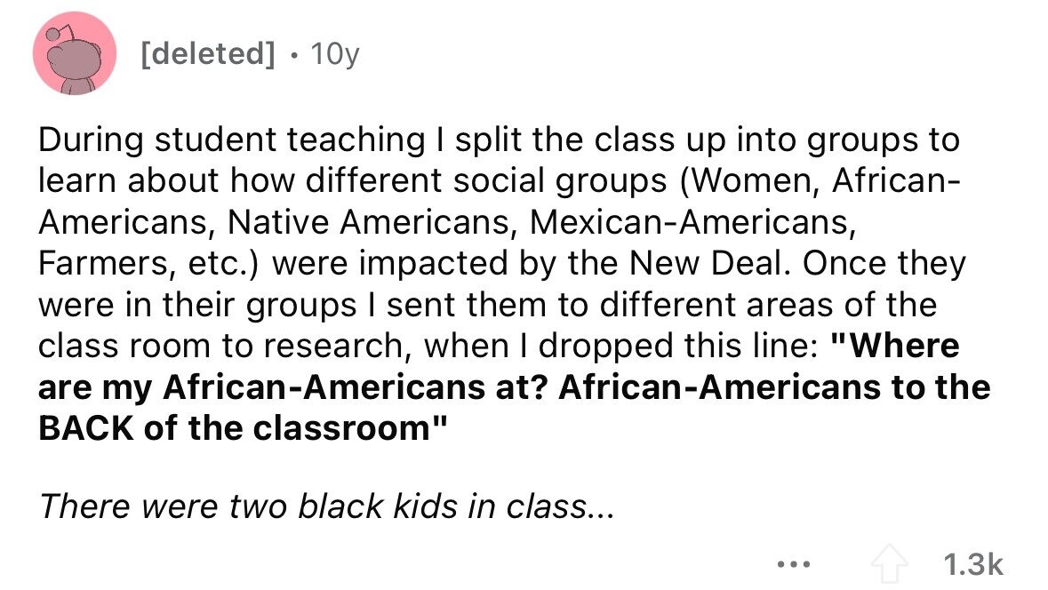 [deleted] 10y During student teaching I split the class up into groups to learn about how different social groups (Women, African- Americans, Native Americans, Mexican-Americans, Farmers, etc.) were impacted by the New Deal. Once they were in their groups I sent them to different areas of the class room to research, when I dropped this line: Where are my African-Americans at? African-Americans to the BACK of the classroom There were two black kids in class... ... 1.3k 