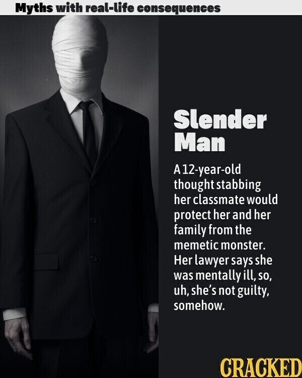 Myths with real-life consequences Slender Man A12-year-old thought stabbing her classmate would protect her and her family from the memetic monster. Her lawyer says she was mentally ill, so, uh, she's not guilty, somehow. CRACKED