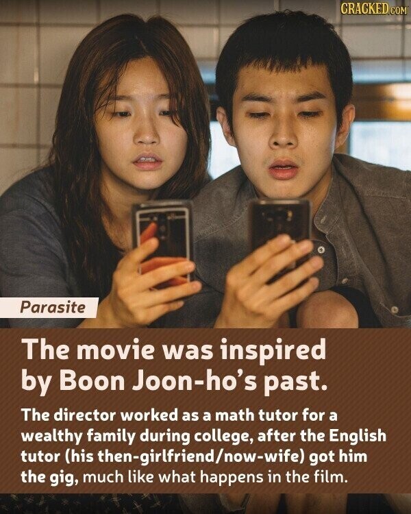 CRACKED.COM Parasite The movie was inspired by Boon Joon-ho's past. The director worked as a math tutor for a wealthy family during college, after the English tutor (his then-girlfriend/now-wife) got him the gig, much like what happens in the film.