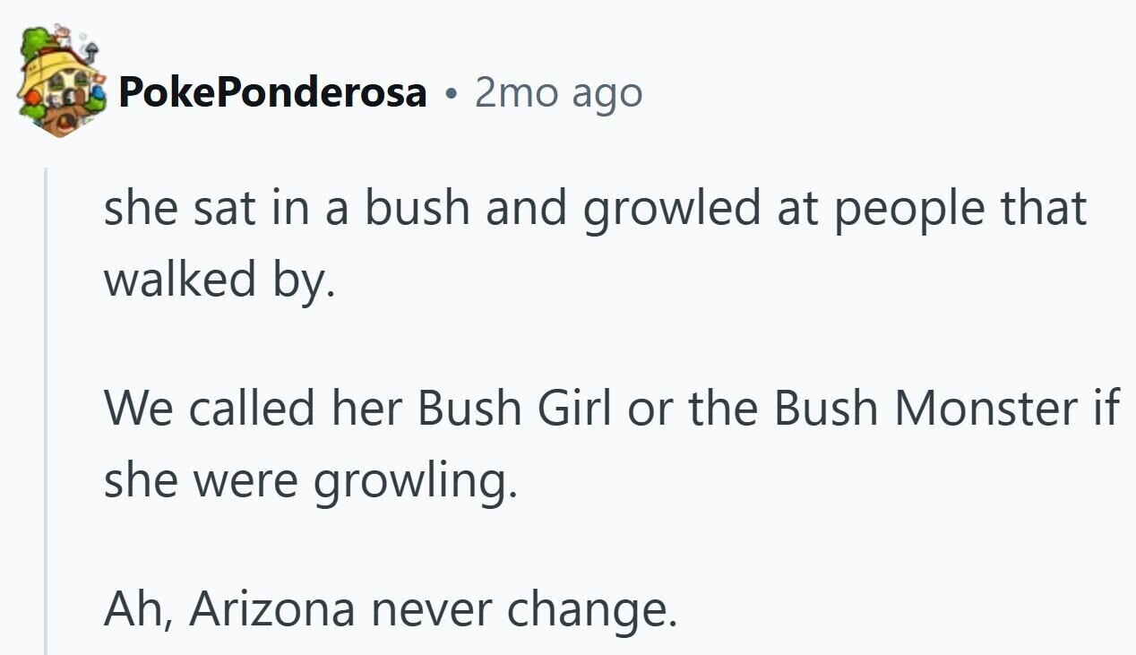 PokePonderosa 2mo ago she sat in a bush and growled at people that walked by. We called her Bush Girl or the Bush Monster if she were growling. Ah, Arizona never change.