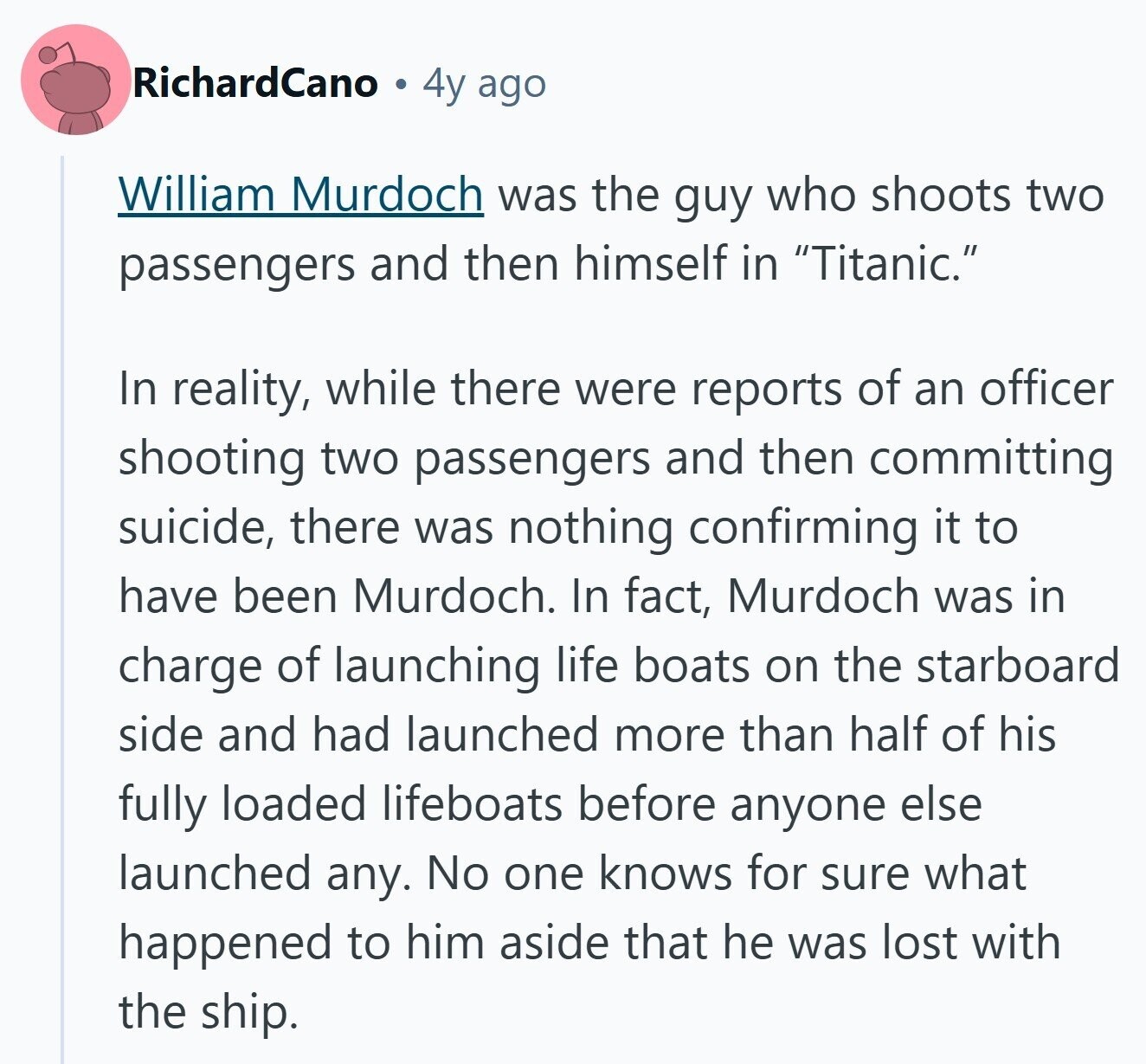 RichardCano 4y ago William Murdoch was the guy who shoots two passengers and then himself in Titanic. In reality, while there were reports of an officer shooting two passengers and then committing suicide, there was nothing confirming it to have been Murdoch. In fact, Murdoch was in charge of launching life boats on the starboard side and had launched more than half of his fully loaded lifeboats before anyone else launched any. No one knows for sure what happened to him aside that he was lost with the ship.