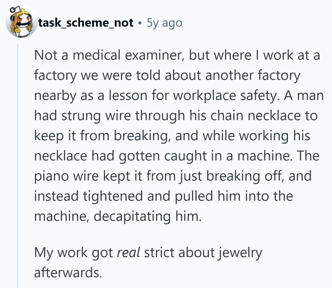 task_scheme_not 5y ago Not a medical examiner, but where I work at a factory we were told about another factory nearby as a lesson for workplace safety. A man had strung wire through his chain necklace to keep it from breaking, and while working his necklace had gotten caught in a machine. The piano wire kept it from just breaking off, and instead tightened and pulled him into the machine, decapitating him. My work got real strict about jewelry afterwards.