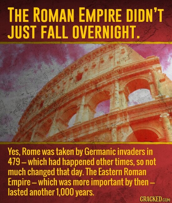 THE ROMAN EMPIRE DIDN'T JUST FALL OVERNIGHT. Yes, Rome was taken by Germanic invaders in 479-which had happened other times, SO not much changed that day. The Eastern Roman Empire-which was more important by then- lasted another 1,000 years. CRACKED.COM
