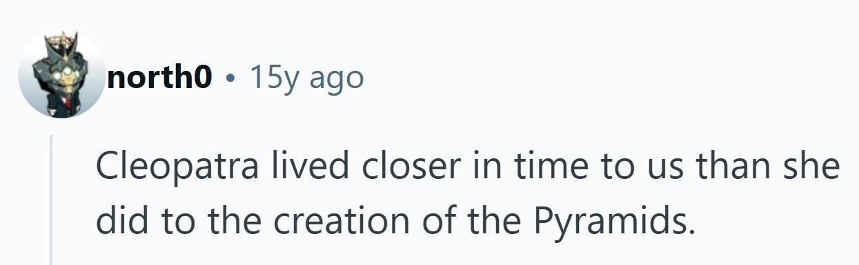 north0 . 15y ago Cleopatra lived closer in time to us than she did to the creation of the Pyramids. 