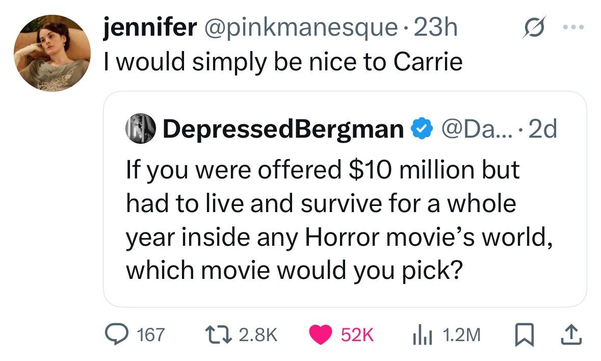 jennifer @pinkmanesque - 23h I would simply be nice to Carrie DepressedBergman @Da... 2d If you were offered $10 million but had to live and survive for a whole year inside any Horror movie's world, which movie would you pick? 167 2.8K 52K 1.2M 