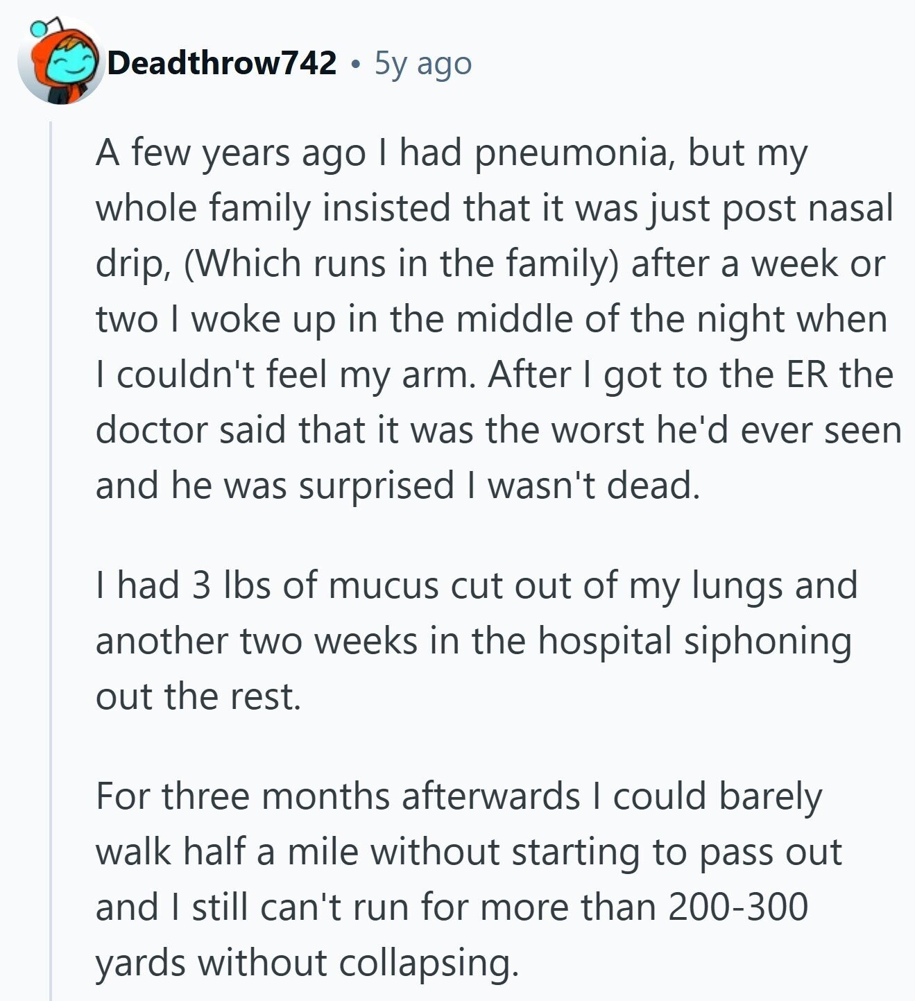 Deadthrow742 5y ago A few years ago I had pneumonia, but my whole family insisted that it was just post nasal drip, (Which runs in the family) after a week or two I woke up in the middle of the night when I couldn't feel my arm. After I got to the ER the doctor said that it was the worst he'd ever seen and he was surprised I wasn't dead. I had 3 lbs of mucus cut out of my lungs and another two weeks in the hospital siphoning out the rest. For three months afterwards I could barely 