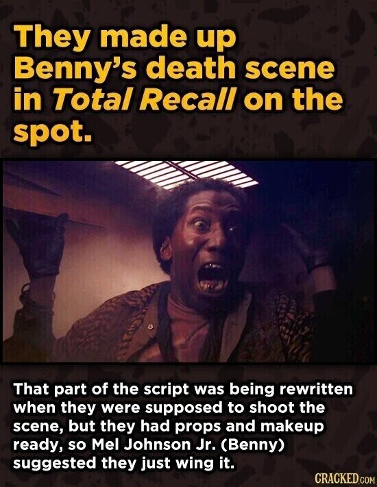 They made up Benny's death scene in Total Recall on the spot. That part of the script was being rewritten when they were supposed to shoot the scene, but they had props and makeup ready, so Mel Johnson Jr. (Benny) suggested they just wing it. CRACKED.COM